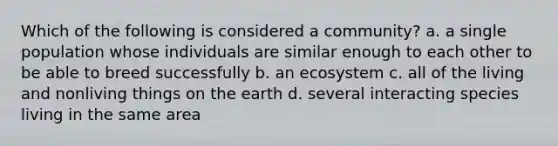 Which of the following is considered a community? a. a single population whose individuals are similar enough to each other to be able to breed successfully b. an ecosystem c. all of the living and nonliving things on the earth d. several interacting species living in the same area