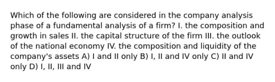 Which of the following are considered in the company analysis phase of a fundamental analysis of a firm? I. the composition and growth in sales II. the capital structure of the firm III. the outlook of the national economy IV. the composition and liquidity of the company's assets A) I and II only B) I, II and IV only C) II and IV only D) I, II, III and IV