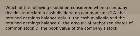 Which of the following should be considered when a company decides to declare a cash dividend on common stock? A. the retained earnings balance only B. the cash available and the retained earnings balance C. the amount of authorized shares of common stock D. the book value of the company's stock