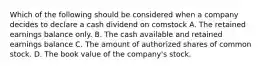 Which of the following should be considered when a company decides to declare a cash dividend on comstock A. The retained earnings balance only. B. The cash available and retained earnings balance C. The amount of authorized shares of common stock. D. The book value of the company's stock.