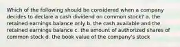 Which of the following should be considered when a company decides to declare a cash dividend on common stock? a. the retained earnings balance only b. the cash available and the retained earnings balance c. the amount of authorized shares of common stock d. the book value of the company's stock