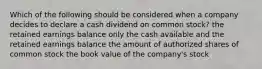 Which of the following should be considered when a company decides to declare a cash dividend on common stock? the retained earnings balance only the cash available and the retained earnings balance the amount of authorized shares of common stock the book value of the company's stock