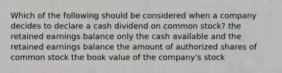 Which of the following should be considered when a company decides to declare a cash dividend on common stock? the retained earnings balance only the cash available and the retained earnings balance the amount of authorized shares of common stock the book value of the company's stock