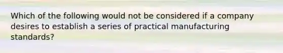 Which of the following would not be considered if a company desires to establish a series of practical manufacturing standards?