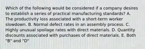 Which of the following would be considered if a company desires to establish a series of practical manufacturing standards? A. The productivity loss associated with a short-term worker slowdown. B. Normal defect rates in an assembly process. C. Highly unusual spoilage rates with direct materials. D. Quantity discounts associated with purchases of direct materials. E. Both "B" and "D"