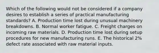 Which of the following would not be considered if a company desires to establish a series of practical manufacturing standards? A. Production time lost during unusual machinery breakdowns. B. Normal worker fatigue. C. Freight charges on incoming raw materials. D. Production time lost during setup procedures for new manufacturing runs. E. The historical 2% defect rate associated with raw material inputs.