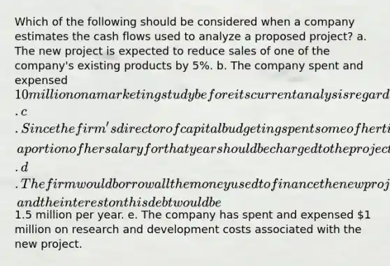 Which of the following should be considered when a company estimates the cash flows used to analyze a proposed project? a. The new project is expected to reduce sales of one of the company's existing products by 5%. b. The company spent and expensed 10 million on a marketing study before its current analysis regarding whether to accept or reject the project. c. Since the firm's director of capital budgeting spent some of her time last year to evaluate the new project, a portion of her salary for that year should be charged to the project's initial cost. d. The firm would borrow all the money used to finance the new project, and the interest on this debt would be1.5 million per year. e. The company has spent and expensed 1 million on research and development costs associated with the new project.