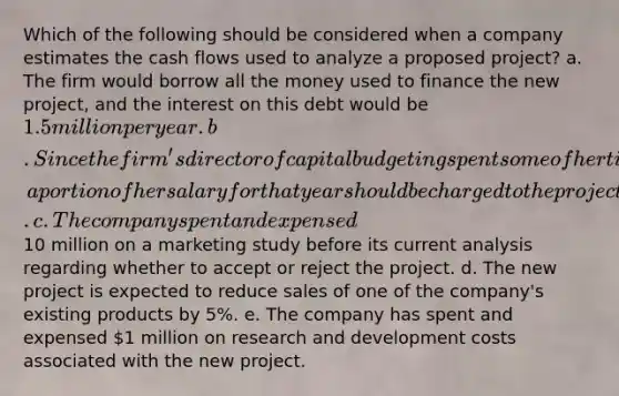 Which of the following should be considered when a company estimates the cash flows used to analyze a proposed project? a. The firm would borrow all the money used to finance the new project, and the interest on this debt would be 1.5 million per year. b. Since the firm's director of capital budgeting spent some of her time last year to evaluate the new project, a portion of her salary for that year should be charged to the project's initial cost. c. The company spent and expensed10 million on a marketing study before its current analysis regarding whether to accept or reject the project. d. The new project is expected to reduce sales of one of the company's existing products by 5%. e. The company has spent and expensed 1 million on research and development costs associated with the new project.