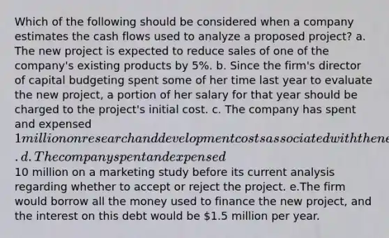 Which of the following should be considered when a company estimates the cash flows used to analyze a proposed project? a. The new project is expected to reduce sales of one of the company's existing products by 5%. b. Since the firm's director of capital budgeting spent some of her time last year to evaluate the new project, a portion of her salary for that year should be charged to the project's initial cost. c. The company has spent and expensed 1 million on research and development costs associated with the new project. d. The company spent and expensed10 million on a marketing study before its current analysis regarding whether to accept or reject the project. e.The firm would borrow all the money used to finance the new project, and the interest on this debt would be 1.5 million per year.