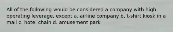 All of the following would be considered a company with high operating leverage, except a. airline company b. t-shirt kiosk in a mall c. hotel chain d. amusement park