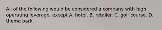 All of the following would be considered a company with high operating​ leverage, except A. hotel. B. retailer. C. golf course. D. theme park.