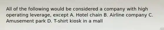 All of the following would be considered a company with high operating​ leverage, except A. Hotel chain B. Airline company C. Amusement park D. T-shirt kiosk in a mall