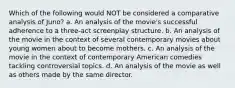 Which of the following would NOT be considered a comparative analysis of Juno? a. An analysis of the movie's successful adherence to a three-act screenplay structure. b. An analysis of the movie in the context of several contemporary movies about young women about to become mothers. c. An analysis of the movie in the context of contemporary American comedies tackling controversial topics. d. An analysis of the movie as well as others made by the same director.