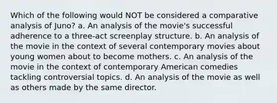 Which of the following would NOT be considered a comparative analysis of Juno? a. An analysis of the movie's successful adherence to a three-act screenplay structure. b. An analysis of the movie in the context of several contemporary movies about young women about to become mothers. c. An analysis of the movie in the context of contemporary American comedies tackling controversial topics. d. An analysis of the movie as well as others made by the same director.