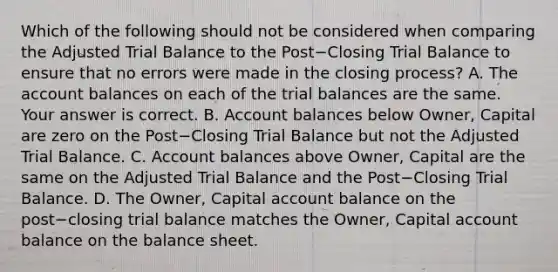 Which of the following should not be considered when comparing the Adjusted Trial Balance to the Post−Closing Trial Balance to ensure that no errors were made in the closing​ process? A. The account balances on each of the trial balances are the same. Your answer is correct. B. Account balances below​ Owner, Capital are zero on the Post−Closing Trial Balance but not the Adjusted Trial Balance. C. Account balances above​ Owner, Capital are the same on the Adjusted Trial Balance and the Post−Closing Trial Balance. D. The​ Owner, Capital account balance on the post−closing trial balance matches the​ Owner, Capital account balance on the balance sheet.