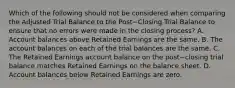 Which of the following should not be considered when comparing the Adjusted Trial Balance to the Post−Closing Trial Balance to ensure that no errors were made in the closing​ process? A. Account balances above Retained Earnings are the same. B. The account balances on each of the trial balances are the same. C. The Retained Earnings account balance on the post−closing trial balance matches Retained Earnings on the balance sheet. D. Account balances below Retained Earnings are zero.