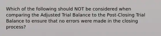 Which of the following should NOT be considered when comparing the Adjusted Trial Balance to the Post-Closing Trial Balance to ensure that no errors were made in the closing process?