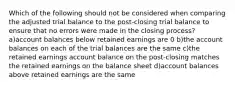 Which of the following should not be considered when comparing the adjusted trial balance to the post-closing trial balance to ensure that no errors were made in the closing process? a)account balances below retained earnings are 0 b)the account balances on each of the trial balances are the same c)the retained earnings account balance on the post-closing matches the retained earnings on the balance sheet d)account balances above retained earnings are the same