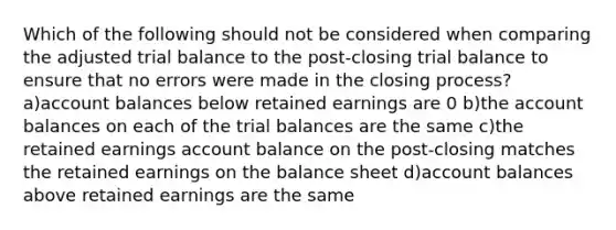 Which of the following should not be considered when comparing the adjusted trial balance to the post-closing trial balance to ensure that no errors were made in the closing process? a)account balances below retained earnings are 0 b)the account balances on each of <a href='https://www.questionai.com/knowledge/kroPuglSOF-the-trial-balance' class='anchor-knowledge'>the trial balance</a>s are the same c)the retained earnings account balance on the post-closing matches the retained earnings on the balance sheet d)account balances above retained earnings are the same