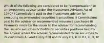 Which of the following are considered to be "compensation" to an investment adviser under the Investment Advisers Act of 1940? I Commissions paid to the investment adviser for executing recommended securities transactions II Commissions paid to the adviser on recommended insurance purchases III Payments made by the issuer to the adviser for recommending the issuer's securities IV Profits on securities positions held by the adviser where the adviser recommended those securities to its customers A I and II only B III and IV only C I, II, III D I, II, III, IV