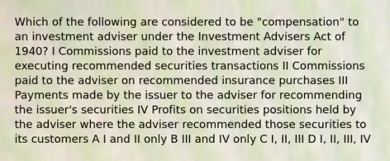 Which of the following are considered to be "compensation" to an investment adviser under the Investment Advisers Act of 1940? I Commissions paid to the investment adviser for executing recommended securities transactions II Commissions paid to the adviser on recommended insurance purchases III Payments made by the issuer to the adviser for recommending the issuer's securities IV Profits on securities positions held by the adviser where the adviser recommended those securities to its customers A I and II only B III and IV only C I, II, III D I, II, III, IV