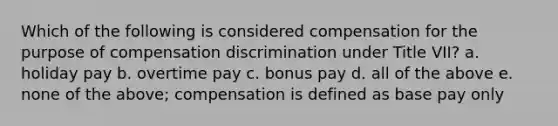 Which of the following is considered compensation for the purpose of compensation discrimination under Title VII? a. holiday pay b. overtime pay c. bonus pay d. all of the above e. none of the above; compensation is defined as base pay only