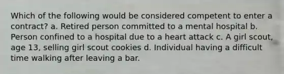 Which of the following would be considered competent to enter a contract? a. Retired person committed to a mental hospital b. Person confined to a hospital due to a heart attack c. A girl scout, age 13, selling girl scout cookies d. Individual having a difficult time walking after leaving a bar.