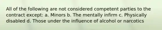 All of the following are not considered competent parties to the contract except: a. Minors b. The mentally infirm c. Physically disabled d. Those under the influence of alcohol or narcotics