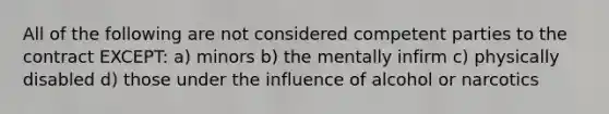 All of the following are not considered competent parties to the contract EXCEPT: a) minors b) the mentally infirm c) physically disabled d) those under the influence of alcohol or narcotics