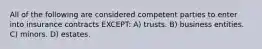 All of the following are considered competent parties to enter into insurance contracts EXCEPT: A) trusts. B) business entities. C) minors. D) estates.