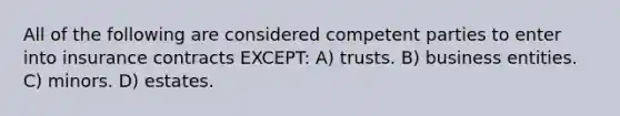 All of the following are considered competent parties to enter into insurance contracts EXCEPT: A) trusts. B) business entities. C) minors. D) estates.