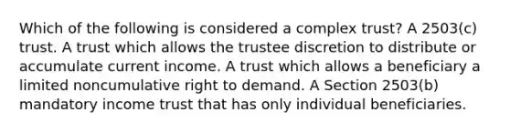 Which of the following is considered a complex trust? A 2503(c) trust. A trust which allows the trustee discretion to distribute or accumulate current income. A trust which allows a beneficiary a limited noncumulative right to demand. A Section 2503(b) mandatory income trust that has only individual beneficiaries.