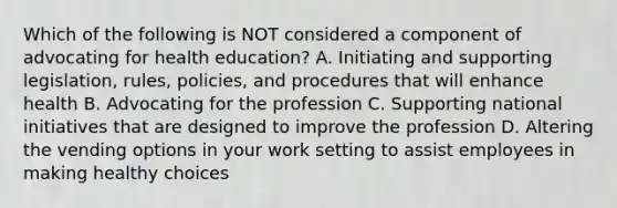 Which of the following is NOT considered a component of advocating for health education? A. Initiating and supporting legislation, rules, policies, and procedures that will enhance health B. Advocating for the profession C. Supporting national initiatives that are designed to improve the profession D. Altering the vending options in your work setting to assist employees in making healthy choices