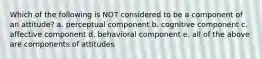 Which of the following is NOT considered to be a component of an attitude? a. perceptual component b. cognitive component c. affective component d. behavioral component e. all of the above are components of attitudes