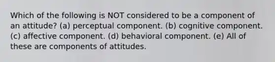 Which of the following is NOT considered to be a component of an attitude? (a) perceptual component. (b) cognitive component. (c) affective component. (d) behavioral component. (e) All of these are components of attitudes.