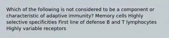 Which of the following is not considered to be a component or characteristic of adaptive immunity? Memory cells Highly selective specificities First line of defense B and T lymphocytes Highly variable receptors