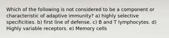 Which of the following is not considered to be a component or characteristic of adaptive immunity? a) highly selective specificities. b) first line of defense. c) B and T lymphocytes. d) Highly variable receptors. e) Memory cells