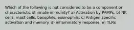 Which of the following is not considered to be a component or characteristic of innate immunity? a) Activation by PAMPs. b) NK cells, mast cells, basophils, eosinophils. c) Antigen specific activation and memory. d) inflammatory response. e) TLRs