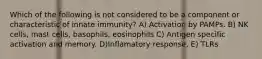 Which of the following is not considered to be a component or characteristic of innate immunity? A) Activation by PAMPs. B) NK cells, mast cells, basophils, eosinophils C) Antigen specific activation and memory. D)Inflamatory response. E) TLRs