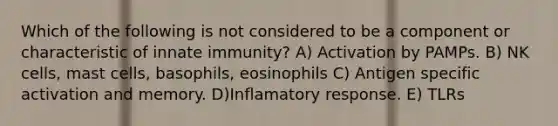 Which of the following is not considered to be a component or characteristic of innate immunity? A) Activation by PAMPs. B) NK cells, mast cells, basophils, eosinophils C) Antigen specific activation and memory. D)Inflamatory response. E) TLRs