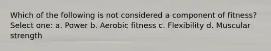 Which of the following is not considered a component of fitness? Select one: a. Power b. Aerobic fitness c. Flexibility d. Muscular strength