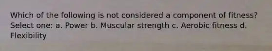 Which of the following is not considered a component of fitness? Select one: a. Power b. Muscular strength c. Aerobic fitness d. Flexibility