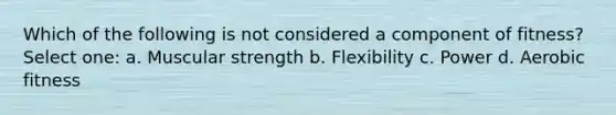 Which of the following is not considered a component of fitness? Select one: a. Muscular strength b. Flexibility c. Power d. Aerobic fitness