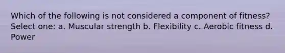 Which of the following is not considered a component of fitness? Select one: a. Muscular strength b. Flexibility c. Aerobic fitness d. Power