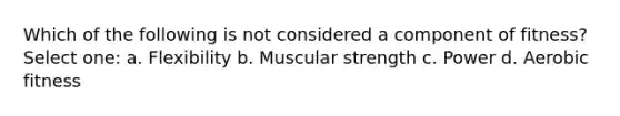 Which of the following is not considered a component of fitness? Select one: a. Flexibility b. Muscular strength c. Power d. Aerobic fitness