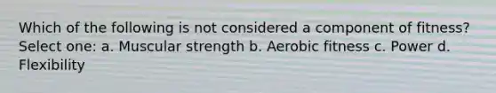 Which of the following is not considered a component of fitness? Select one: a. Muscular strength b. Aerobic fitness c. Power d. Flexibility