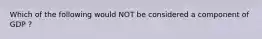 Which of the following would NOT be considered a component of GDP ?