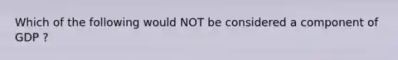 Which of the following would NOT be considered a component of GDP ?