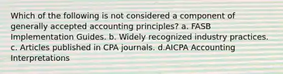 Which of the following is not considered a component of generally accepted accounting principles? a. FASB Implementation Guides. b. Widely recognized industry practices. c. Articles published in CPA journals. d.AICPA Accounting Interpretations