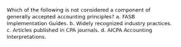 Which of the following is not considered a component of generally accepted accounting principles? a. FASB Implementation Guides. b. Widely recognized industry practices. c. Articles published in CPA journals. d. AICPA Accounting Interpretations.